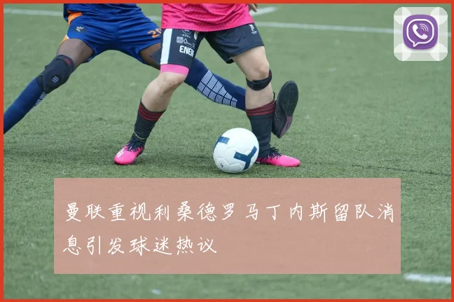 曼联重视利桑德罗马丁内斯留队消息引发球迷热议